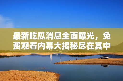 最新吃瓜消息全面曝光，免费观看内幕大揭秘尽在其中