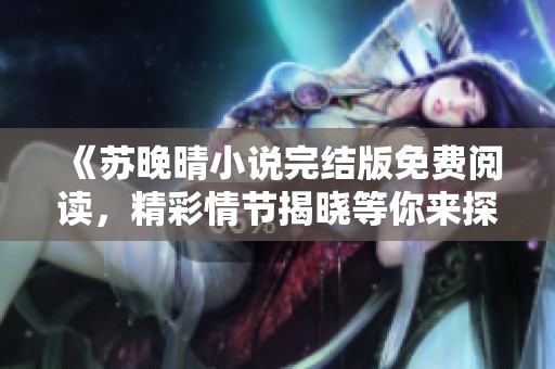 《苏晚晴小说完结版免费阅读，精彩情节揭晓等你来探》