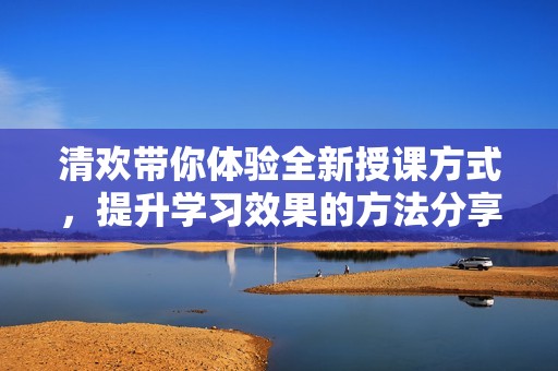 清欢带你体验全新授课方式，提升学习效果的方法分享