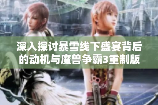 深入探讨暴雪线下盛宴背后的动机与魔兽争霸3重制版的未来展望