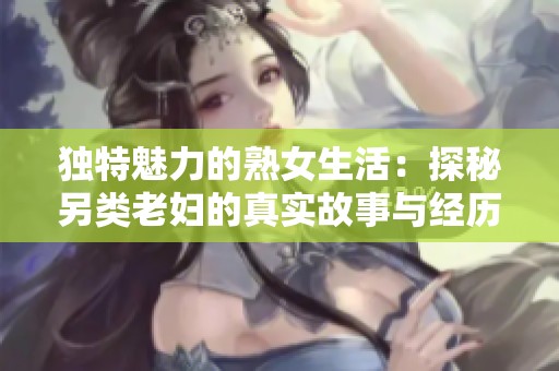 独特魅力的熟女生活：探秘另类老妇的真实故事与经历