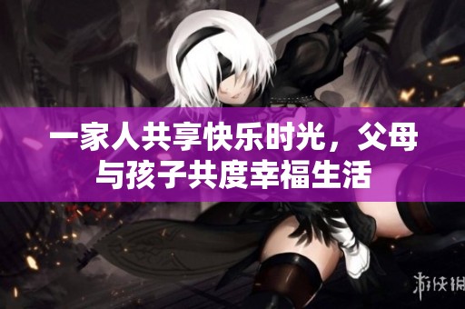 一家人共享快乐时光，父母与孩子共度幸福生活