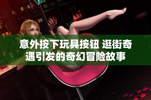 意外按下玩具按钮 逛街奇遇引发的奇幻冒险故事