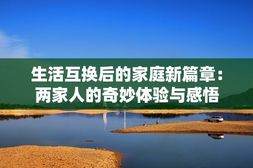 生活互换后的家庭新篇章：两家人的奇妙体验与感悟
