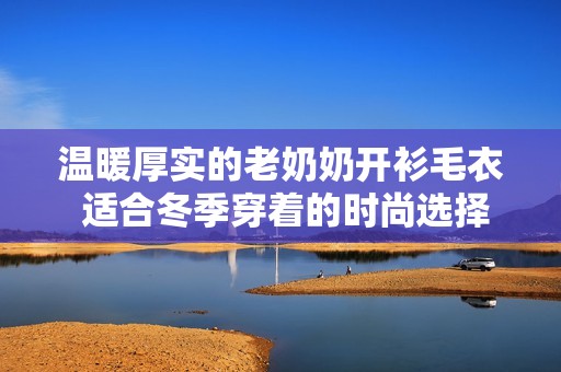温暖厚实的老奶奶开衫毛衣 适合冬季穿着的时尚选择