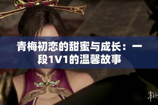 青梅初恋的甜蜜与成长：一段1V1的温馨故事