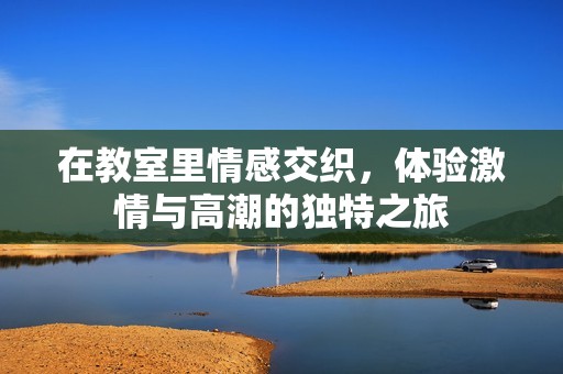 在教室里情感交织，体验激情与高潮的独特之旅