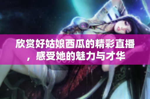 欣赏好姑娘西瓜的精彩直播，感受她的魅力与才华