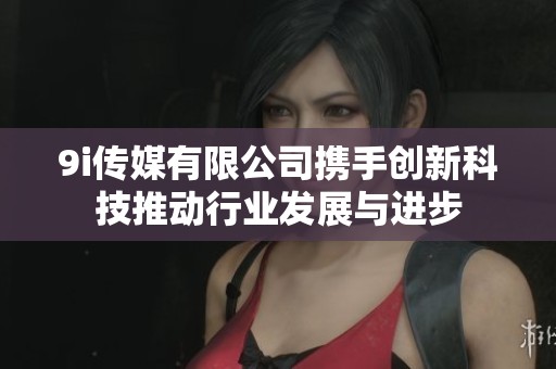 9i传媒有限公司携手创新科技推动行业发展与进步