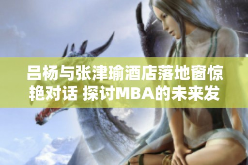 吕杨与张津瑜酒店落地窗惊艳对话 探讨MBA的未来发展方向