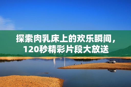 探索肉乳床上的欢乐瞬间，120秒精彩片段大放送