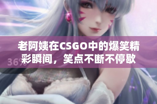 老阿姨在CSGO中的爆笑精彩瞬间，笑点不断不停歇