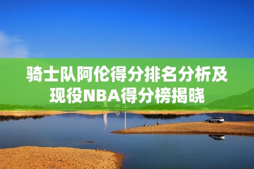 骑士队阿伦得分排名分析及现役NBA得分榜揭晓