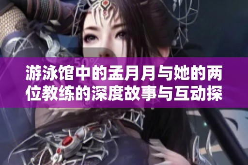 游泳馆中的孟月月与她的两位教练的深度故事与互动探秘