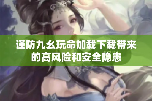 谨防九幺玩命加载下载带来的高风险和安全隐患