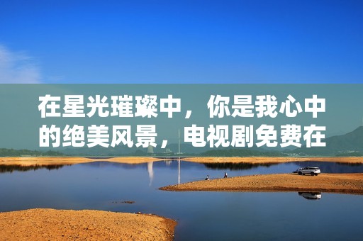在星光璀璨中，你是我心中的绝美风景，电视剧免费在线观看