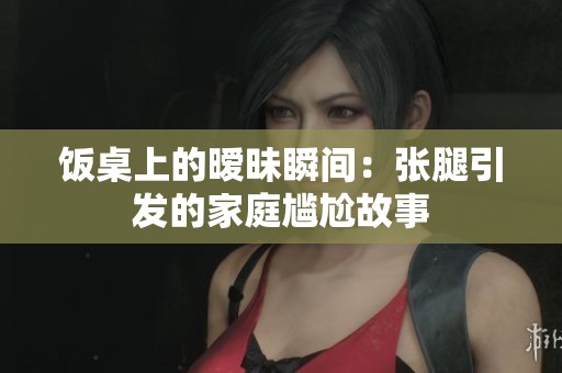 饭桌上的暧昧瞬间：张腿引发的家庭尴尬故事