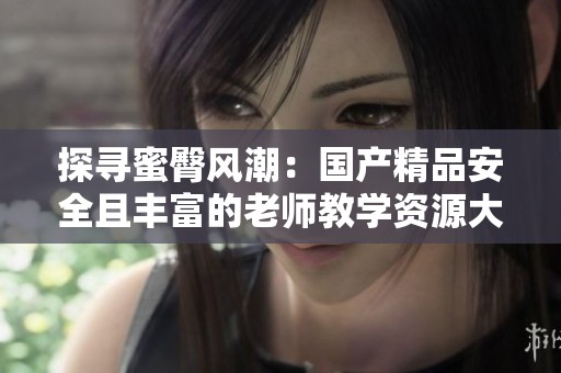 探寻蜜臀风潮：国产精品安全且丰富的老师教学资源大解析