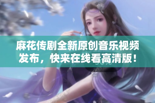 麻花传剧全新原创音乐视频发布，快来在线看高清版！