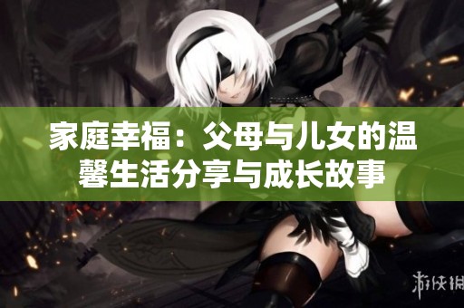 家庭幸福：父母与儿女的温馨生活分享与成长故事