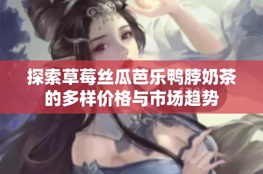 探索草莓丝瓜芭乐鸭脖奶茶的多样价格与市场趋势
