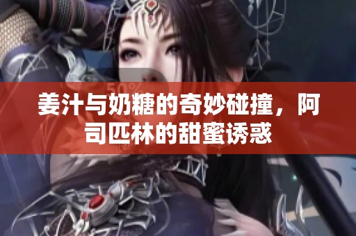 姜汁与奶糖的奇妙碰撞，阿司匹林的甜蜜诱惑
