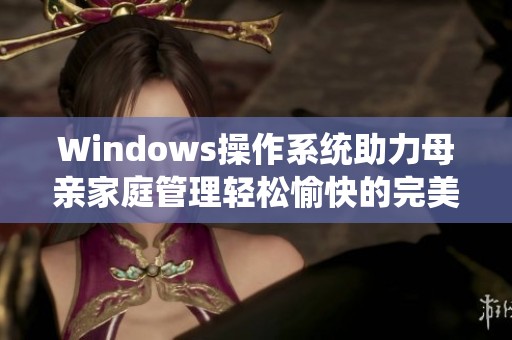 Windows操作系统助力母亲家庭管理轻松愉快的完美体验