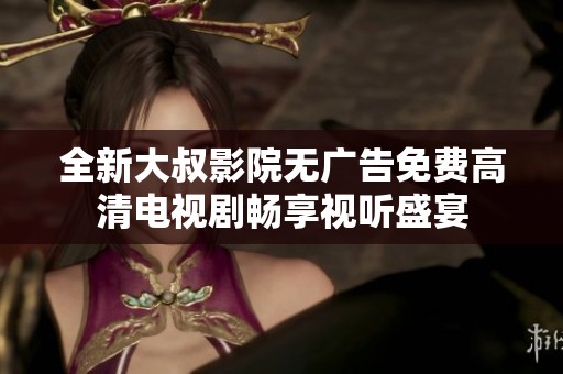 全新大叔影院无广告免费高清电视剧畅享视听盛宴