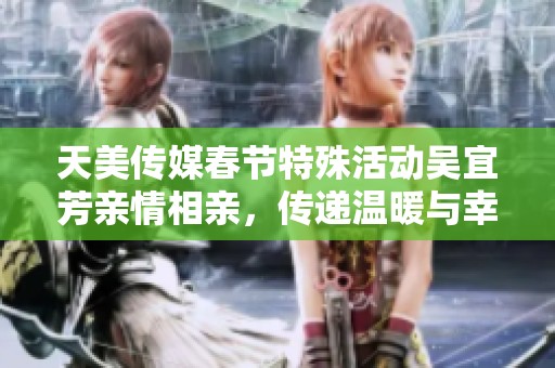 天美传媒春节特殊活动吴宜芳亲情相亲，传递温暖与幸福