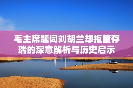 毛主席题词刘胡兰却拒董存瑞的深意解析与历史启示
