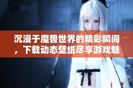 沉浸于魔兽世界的精彩瞬间，下载动态壁纸尽享游戏魅力