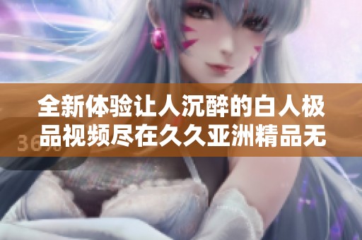 全新体验让人沉醉的白人极品视频尽在久久亚洲精品无码va