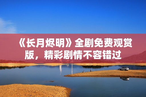 《长月烬明》全剧免费观赏版，精彩剧情不容错过