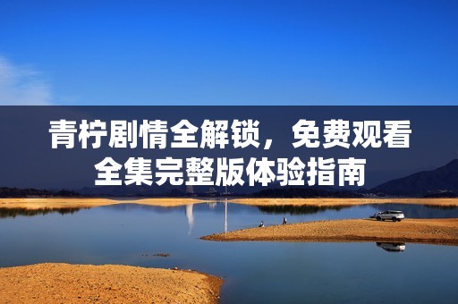 青柠剧情全解锁，免费观看全集完整版体验指南