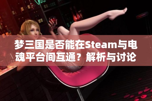 梦三国是否能在Steam与电魂平台间互通？解析与讨论