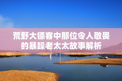 荒野大镖客中那位令人敬畏的暴躁老太太故事解析