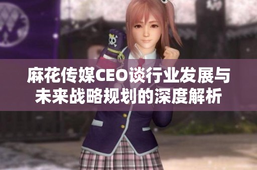 麻花传媒CEO谈行业发展与未来战略规划的深度解析