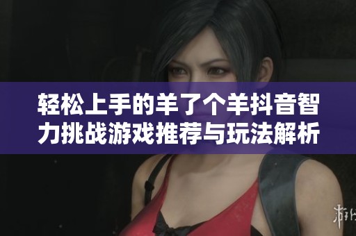 轻松上手的羊了个羊抖音智力挑战游戏推荐与玩法解析