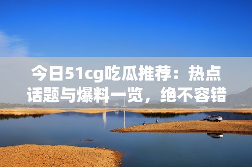 今日51cg吃瓜推荐：热点话题与爆料一览，绝不容错过