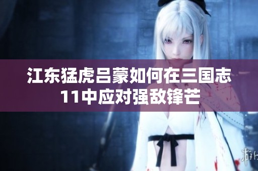 江东猛虎吕蒙如何在三国志11中应对强敌锋芒
