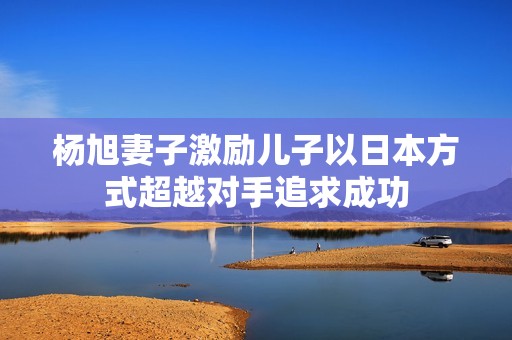 杨旭妻子激励儿子以日本方式超越对手追求成功