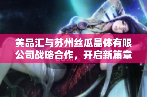 黄品汇与苏州丝瓜晶体有限公司战略合作，开启新篇章