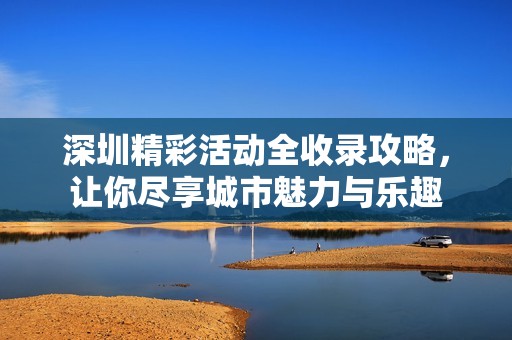 深圳精彩活动全收录攻略，让你尽享城市魅力与乐趣