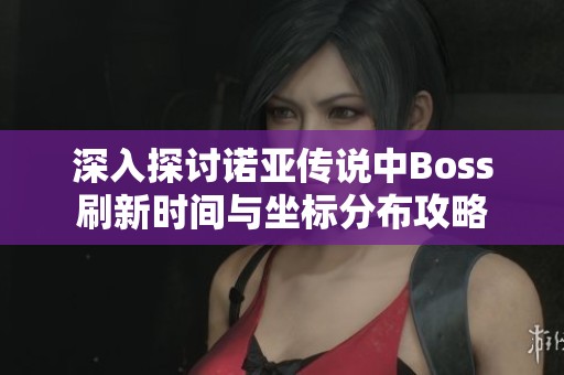深入探讨诺亚传说中Boss刷新时间与坐标分布攻略