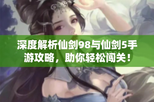 深度解析仙剑98与仙剑5手游攻略，助你轻松闯关！