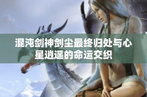 混沌剑神剑尘最终归处与心星逍遥的命运交织