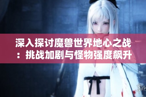 深入探讨魔兽世界地心之战：挑战加剧与怪物强度飙升的升级体验